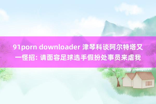 91porn downloader 津琴科谈阿尔特塔又一怪招: 请面容足球选手假扮处事员来虐我