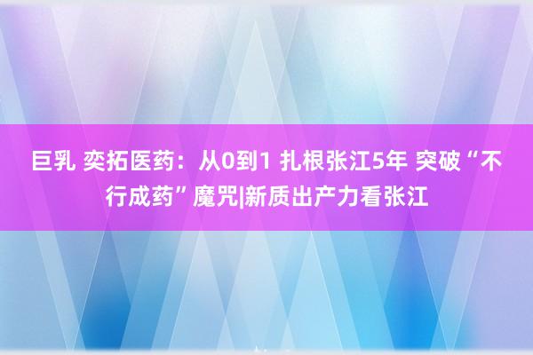 巨乳 奕拓医药：从0到1 扎根张江5年 突破“不行成药”魔咒|新质出产力看张江