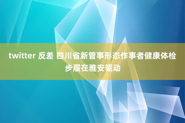 twitter 反差 四川省新管事形态作事者健康体检步履在雅安驱动