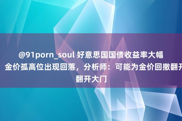 @91porn_soul 好意思国国债收益率大幅上涨，金价孤高位出现回落，分析师：可能为金价回撤翻开大门