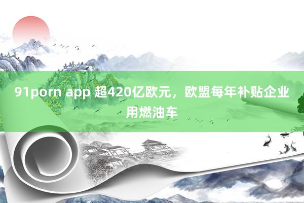 91porn app 超420亿欧元，欧盟每年补贴企业用燃油车