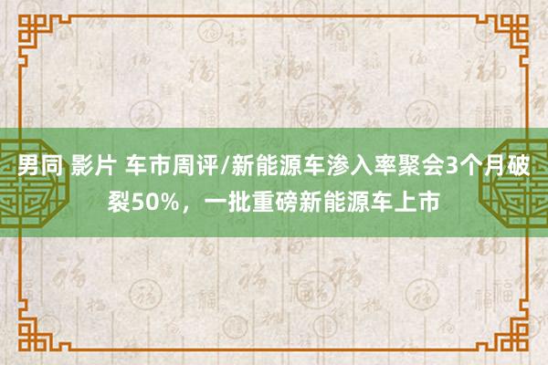 男同 影片 车市周评/新能源车渗入率聚会3个月破裂50%，一批重磅新能源车上市