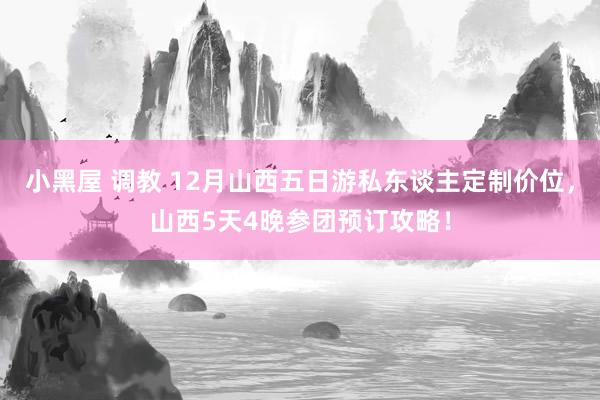 小黑屋 调教 12月山西五日游私东谈主定制价位，山西5天4晚参团预订攻略！