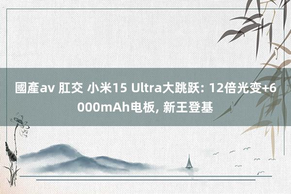 國產av 肛交 小米15 Ultra大跳跃: 12倍光变+6000mAh电板， 新王登基