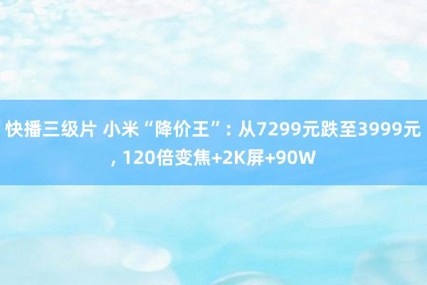 快播三级片 小米“降价王”: 从7299元跌至3999元， 120倍变焦+2K屏+90W