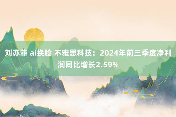 刘亦菲 ai换脸 不雅思科技：2024年前三季度净利润同比增长2.59%