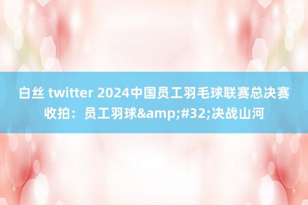 白丝 twitter 2024中国员工羽毛球联赛总决赛收拍：员工羽球&#32;决战山河