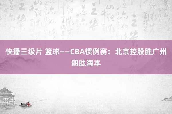 快播三级片 篮球——CBA惯例赛：北京控股胜广州朗肽海本