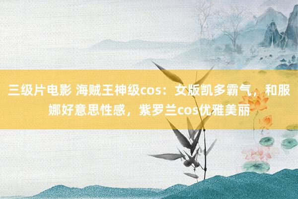 三级片电影 海贼王神级cos：女版凯多霸气，和服娜好意思性感，紫罗兰cos优雅美丽