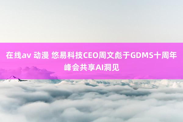 在线av 动漫 悠易科技CEO周文彪于GDMS十周年峰会共享AI洞见