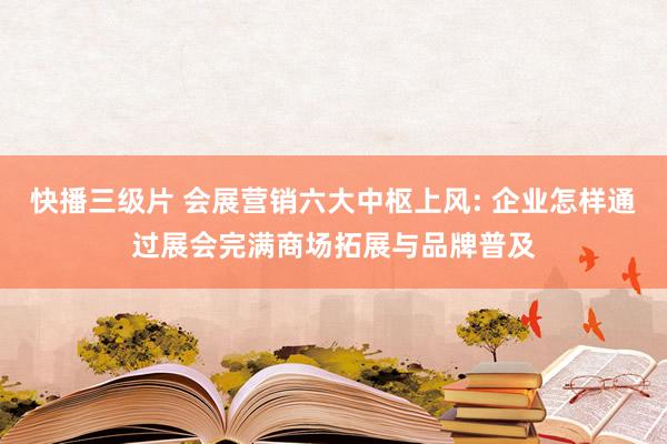 快播三级片 会展营销六大中枢上风: 企业怎样通过展会完满商场拓展与品牌普及