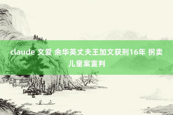 claude 文爱 余华英丈夫王加文获刑16年 拐卖儿童案宣判