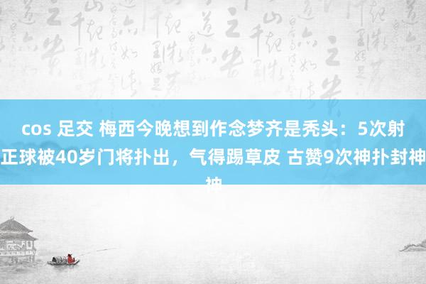 cos 足交 梅西今晚想到作念梦齐是秃头：5次射正球被40岁门将扑出，气得踢草皮 古赞9次神扑封神