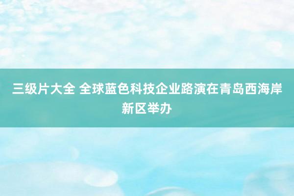 三级片大全 全球蓝色科技企业路演在青岛西海岸新区举办