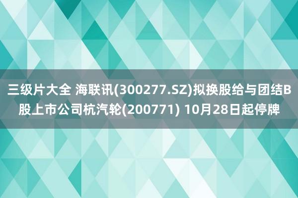 三级片大全 海联讯(300277.SZ)拟换股给与团结B股上市公司杭汽轮(200771) 10月28日起停牌