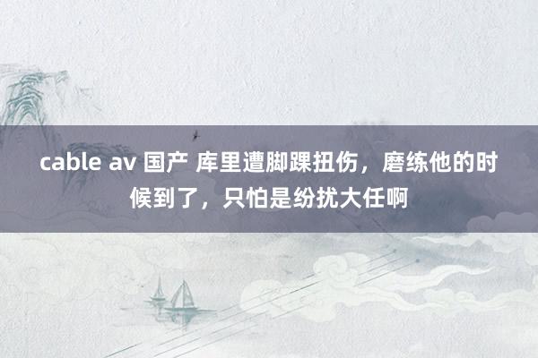 cable av 国产 库里遭脚踝扭伤，磨练他的时候到了，只怕是纷扰大任啊