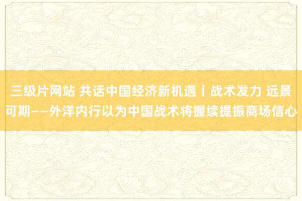 三级片网站 共话中国经济新机遇丨战术发力 远景可期——外洋内行以为中国战术将握续提振商场信心