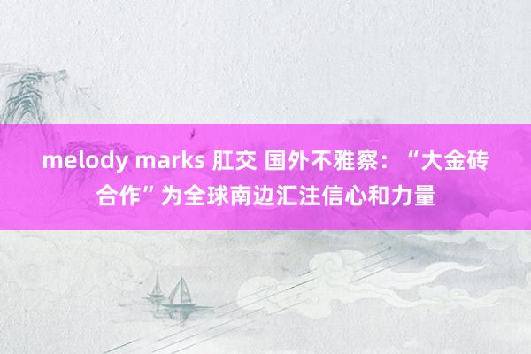 melody marks 肛交 国外不雅察：“大金砖合作”为全球南边汇注信心和力量