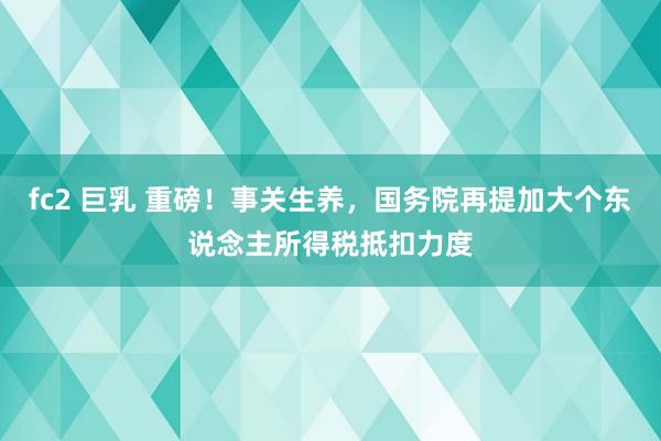 fc2 巨乳 重磅！事关生养，国务院再提加大个东说念主所得税抵扣力度