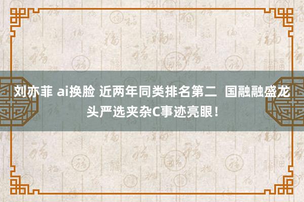 刘亦菲 ai换脸 近两年同类排名第二  国融融盛龙头严选夹杂C事迹亮眼！