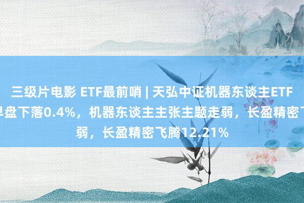 三级片电影 ETF最前哨 | 天弘中证机器东谈主ETF(159770)早盘下落0.4%，机器东谈主主张主题走弱，长盈精密飞腾12.21%