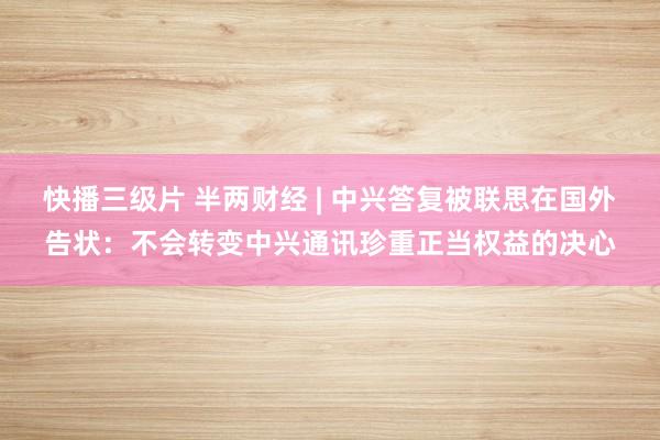 快播三级片 半两财经 | 中兴答复被联思在国外告状：不会转变中兴通讯珍重正当权益的决心