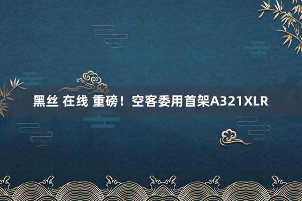 黑丝 在线 重磅！空客委用首架A321XLR