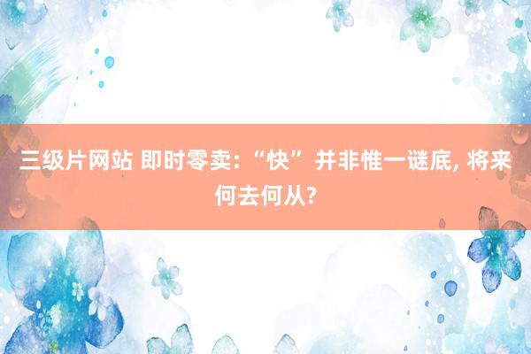 三级片网站 即时零卖: “快” 并非惟一谜底， 将来何去何从?