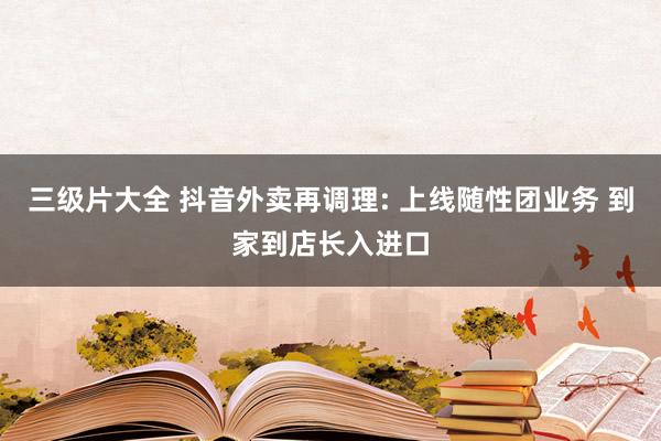 三级片大全 抖音外卖再调理: 上线随性团业务 到家到店长入进口