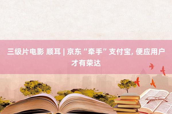 三级片电影 顺耳 | 京东“牵手”支付宝， 便应用户才有荣达