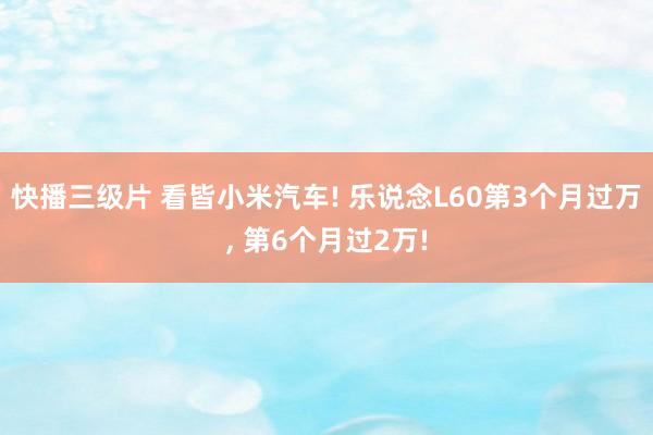 快播三级片 看皆小米汽车! 乐说念L60第3个月过万， 第6个月过2万!