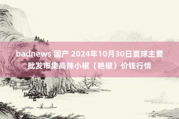 badnews 国产 2024年10月30日寰球主要批发市集高辣小椒（艳椒）价钱行情