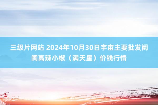 三级片网站 2024年10月30日宇宙主要批发阛阓高辣小椒（满天星）价钱行情