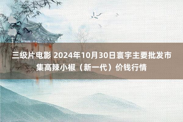 三级片电影 2024年10月30日寰宇主要批发市集高辣小椒（新一代）价钱行情