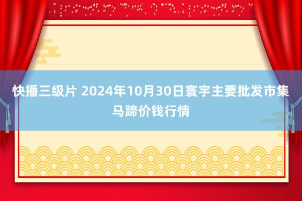 快播三级片 2024年10月30日寰宇主要批发市集马蹄价钱行情