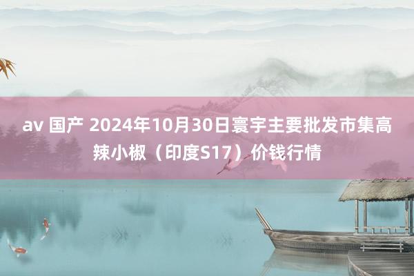 av 国产 2024年10月30日寰宇主要批发市集高辣小椒（印度S17）价钱行情