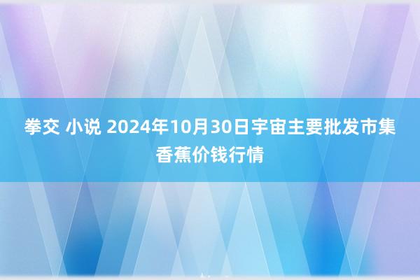 拳交 小说 2024年10月30日宇宙主要批发市集香蕉价钱行情