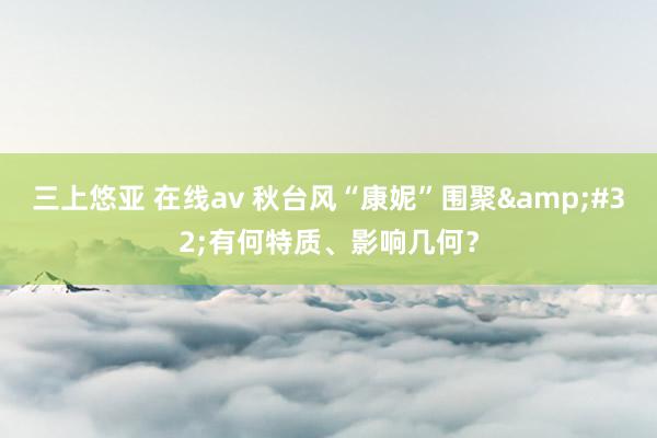 三上悠亚 在线av 秋台风“康妮”围聚&#32;有何特质、影响几何？