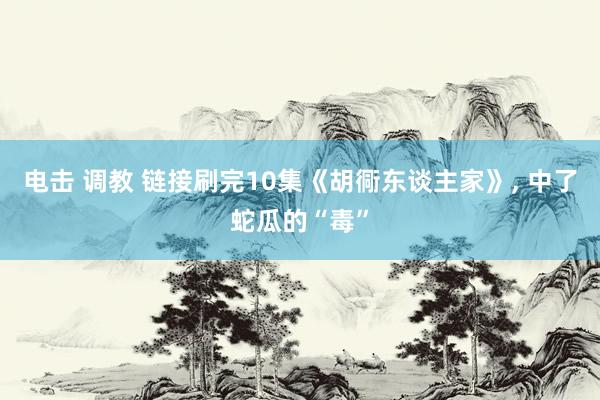 电击 调教 链接刷完10集《胡衕东谈主家》， 中了蛇瓜的“毒”