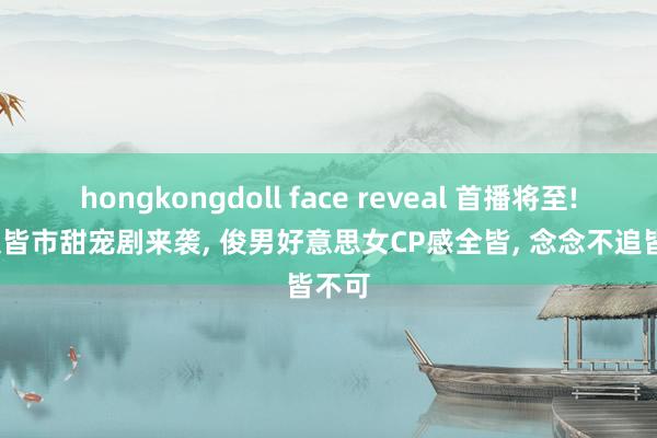 hongkongdoll face reveal 首播将至! 36集皆市甜宠剧来袭， 俊男好意思女CP感全皆， 念念不追皆不可