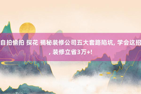 自拍偷拍 探花 揭秘装修公司五大套路陷坑， 学会这招， 装修立省3万+!