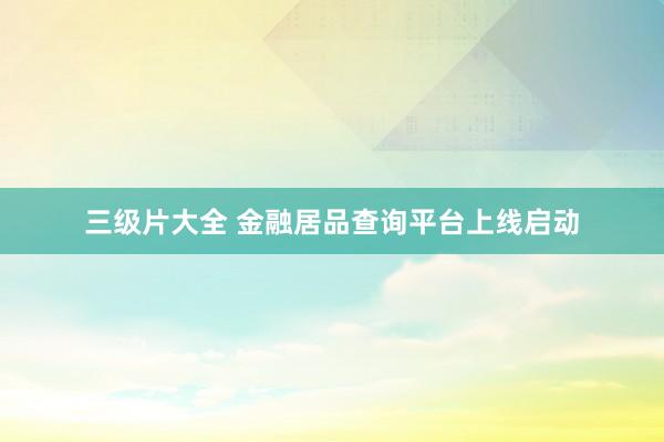 三级片大全 金融居品查询平台上线启动