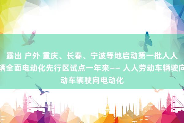 露出 户外 重庆、长春、宁波等地启动第一批人人领域车辆全面电动化先行区试点一年来—— 人人劳动车辆驶向电动化