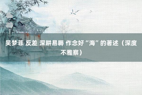 吴梦菲 反差 深耕易耨 作念好“海”的著述（深度不雅察）