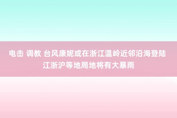 电击 调教 台风康妮或在浙江温岭近邻沿海登陆 江浙沪等地局地将有大暴雨