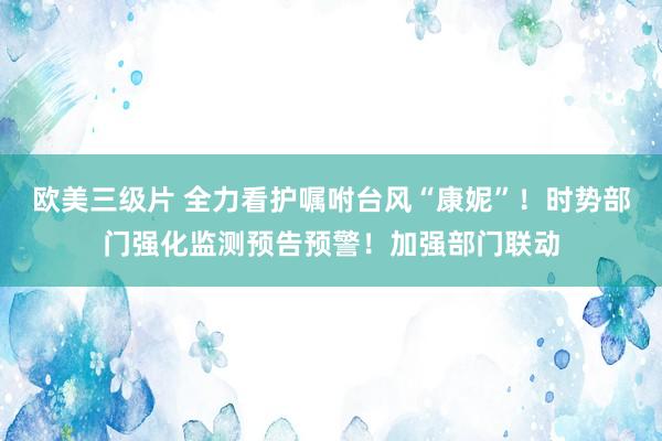 欧美三级片 全力看护嘱咐台风“康妮”！时势部门强化监测预告预警！加强部门联动