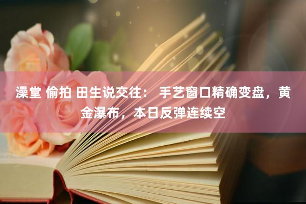 澡堂 偷拍 田生说交往： 手艺窗口精确变盘，黄金瀑布，本日反弹连续空