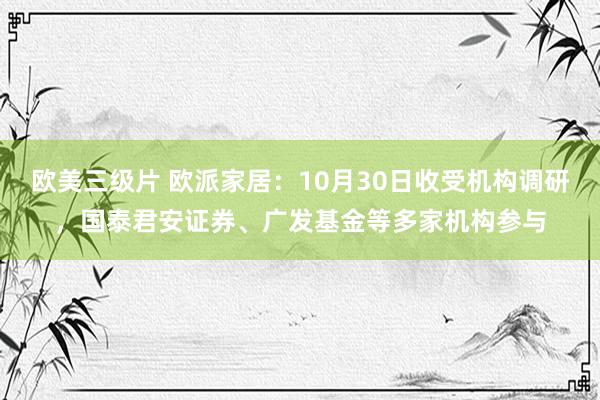 欧美三级片 欧派家居：10月30日收受机构调研，国泰君安证券、广发基金等多家机构参与