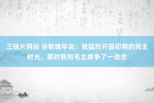 三级片网站 谷牧晚年说：我猛烈开国初期的民主时光，那时我和毛主席争了一说念