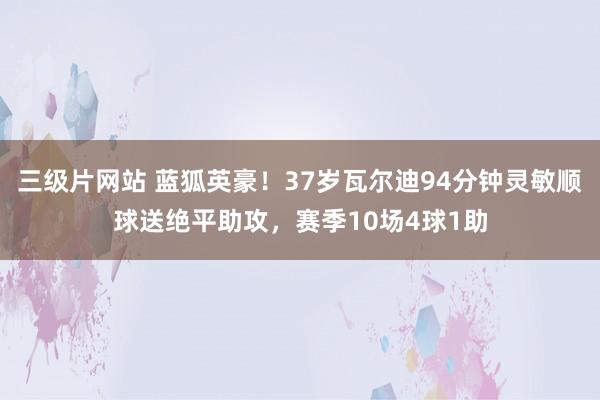 三级片网站 蓝狐英豪！37岁瓦尔迪94分钟灵敏顺球送绝平助攻，赛季10场4球1助